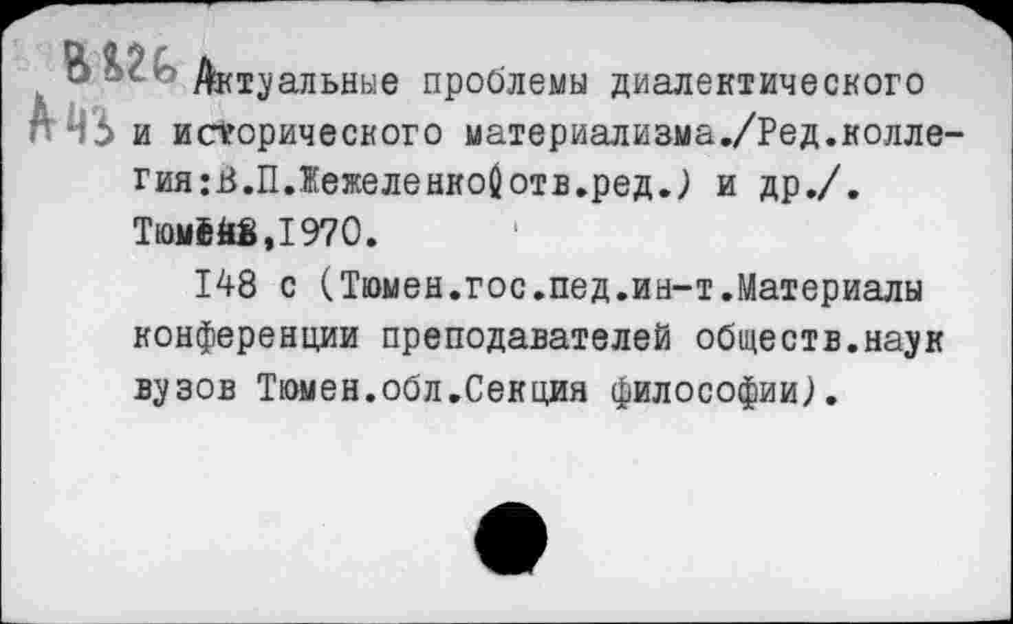 ﻿В Актуальные проблемы диалектического Л4б и исторического материализма./Ред.колле гия:В.П.ЖежеленкоОотв.ред.) и др./.
Тюм£й8,1970.
148 с (Тюмен.гос.пед.ин-т.Материалы конференции преподавателей обществ.наук вузов Тюмен.обл.Секция философии).